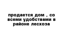 продается дом , со всеми удобствами в районе лесхоза